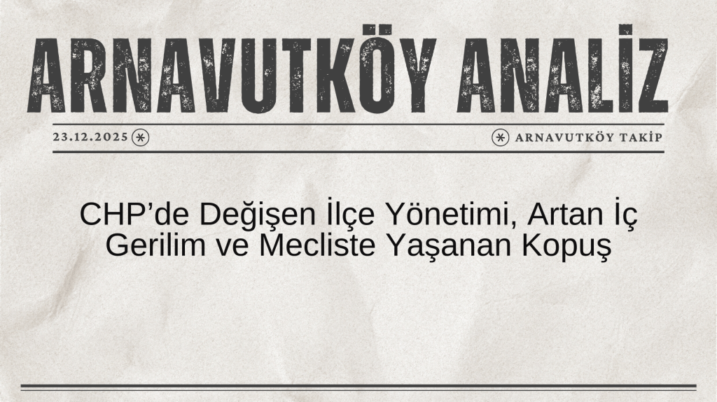 Arnavutköy Analiz | CHP’de Değişen İlçe Yönetimi, Artan İç Gerilim ve Mecliste Yaşanan Kopuş