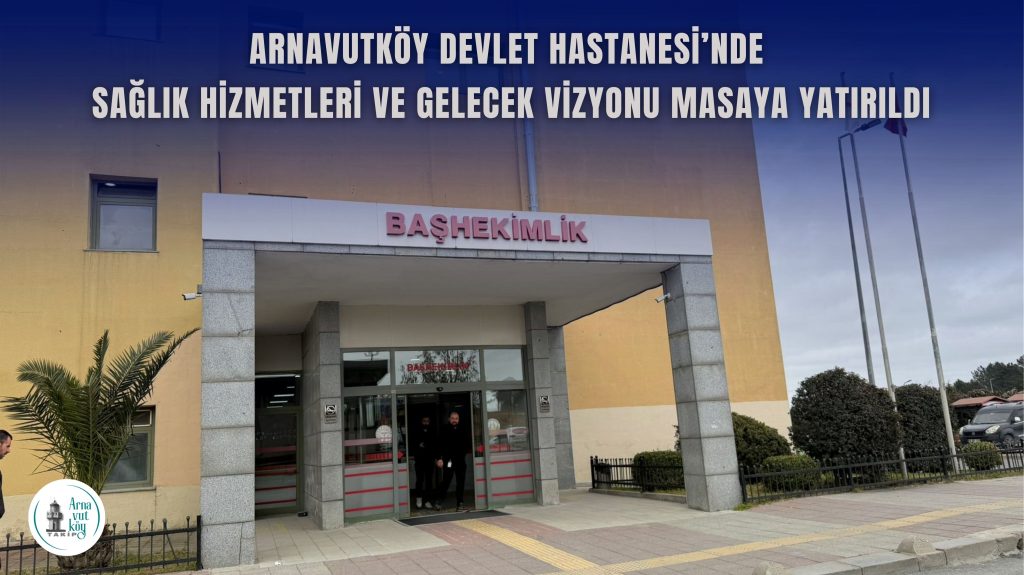 Arnavutköy Devlet Hastanesi’nde Sağlık Hizmetleri ve Gelecek Vizyonu Masaya Yatırıldı