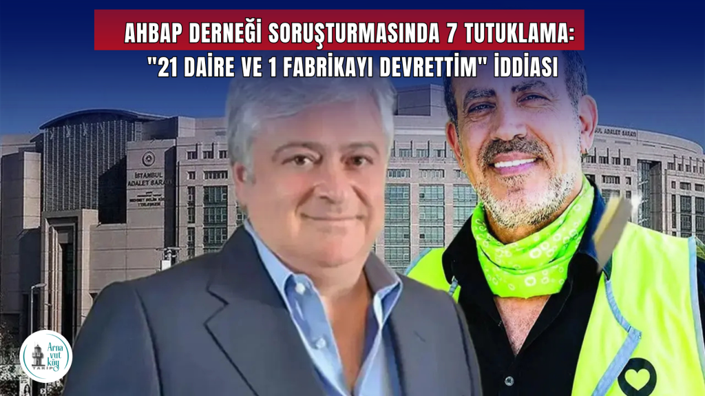 Ahbap Derneği Soruşturmasında 7 Tutuklama: “21 Daire ve 1 Fabrikayı Devrettim” İddiası